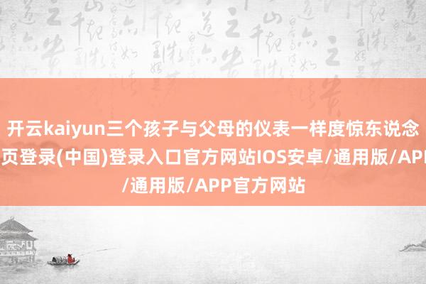 开云kaiyun三个孩子与父母的仪表一样度惊东说念主-开云网页登录(中国)登录入口官方网站IOS安卓/通用版/APP官方网站