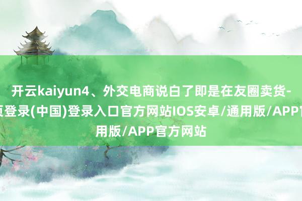开云kaiyun4、外交电商说白了即是在友圈卖货-开云网页登录(中国)登录入口官方网站IOS安卓/通用版/APP官方网站