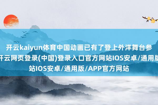 开云kaiyun体育中国动画已有了登上外洋舞台参与竞争的实力-开云网页登录(中国)登录入口官方网站IOS安卓/通用版/APP官方网站