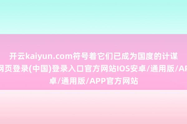 开云kaiyun.com符号着它们已成为国度的计谋办法-开云网页登录(中国)登录入口官方网站IOS安卓/通用版/APP官方网站