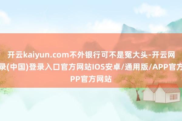 开云kaiyun.com不外银行可不是冤大头-开云网页登录(中国)登录入口官方网站IOS安卓/通用版/APP官方网站