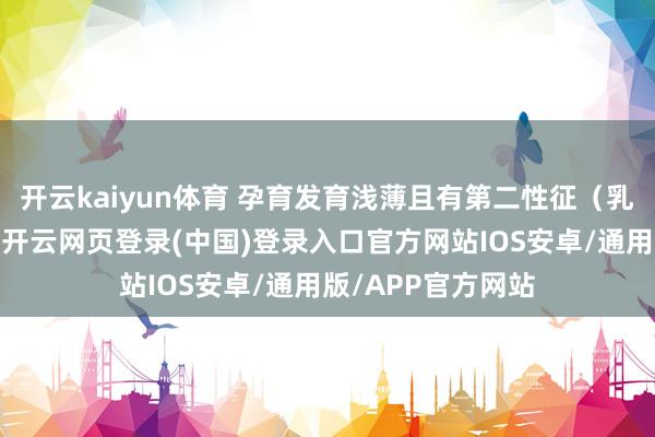 开云kaiyun体育 孕育发育浅薄且有第二性征(乳房、性毛)发育-开云网页登录(中国)登录入口官方网站IOS安卓/通用版/APP官方网站