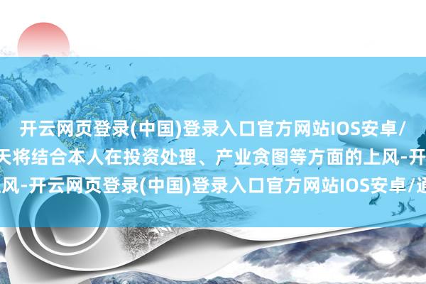 开云网页登录(中国)登录入口官方网站IOS安卓/通用版/APP官方网站明天将结合本人在投资处理、产业贪图等方面的上风-开云网页登录(中国)登录入口官方网站IOS安卓/通用版/APP官方网站