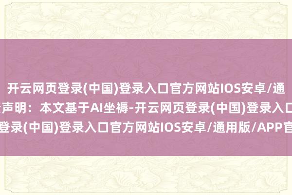 开云网页登录(中国)登录入口官方网站IOS安卓/通用版/APP官方网站免责声明：本文基于AI坐褥-开云网页登录(中国)登录入口官方网站IOS安卓/通用版/APP官方网站
