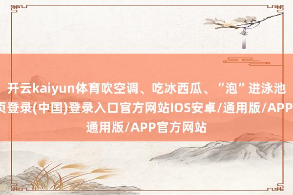 开云kaiyun体育吹空调、吃冰西瓜、“泡”进泳池-开云网页登录(中国)登录入口官方网站IOS安卓/通用版/APP官方网站