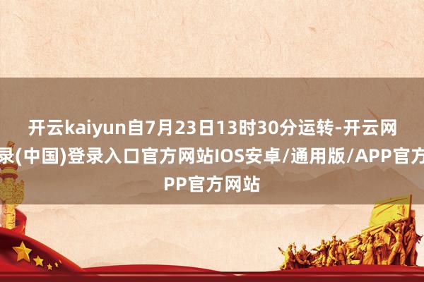 开云kaiyun自7月23日13时30分运转-开云网页登录(中国)登录入口官方网站IOS安卓/通用版/APP官方网站