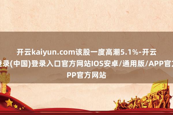 开云kaiyun.com　　该股一度高潮5.1%-开云网页登录(中国)登录入口官方网站IOS安卓/通用版/APP官方网站