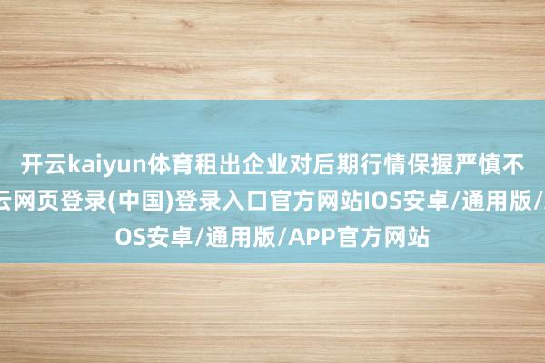 开云kaiyun体育租出企业对后期行情保握严慎不雅望作风-开云网页登录(中国)登录入口官方网站IOS安卓/通用版/APP官方网站
