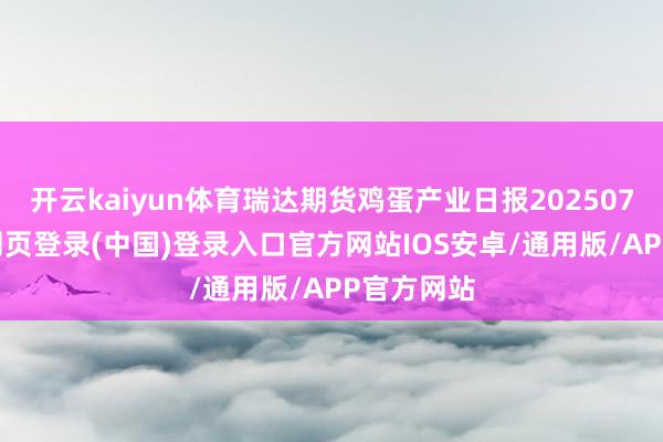 开云kaiyun体育瑞达期货鸡蛋产业日报20250730-开云网页登录(中国)登录入口官方网站IOS安卓/通用版/APP官方网站
