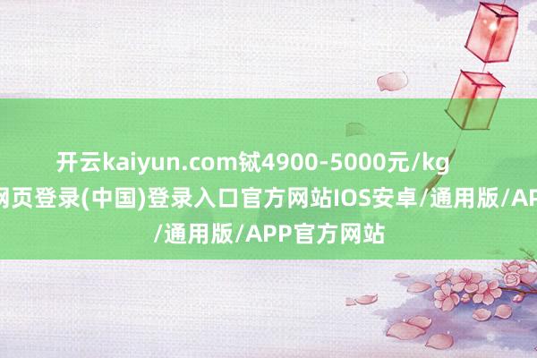 开云kaiyun.com铽4900-5000元/kg            -开云网页登录(中国)登录入口官方网站IOS安卓/通用版/APP官方网站