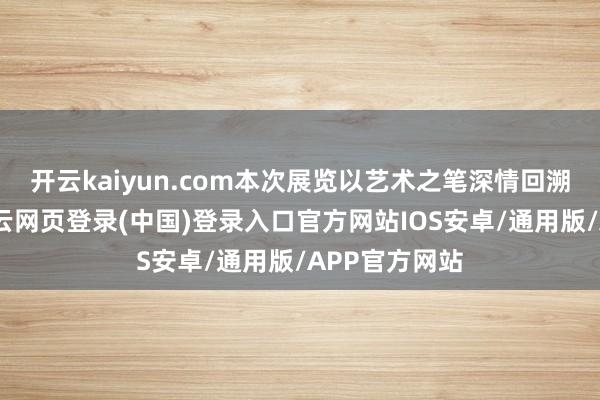 开云kaiyun.com本次展览以艺术之笔深情回溯伟大征途-开云网页登录(中国)登录入口官方网站IOS安卓/通用版/APP官方网站