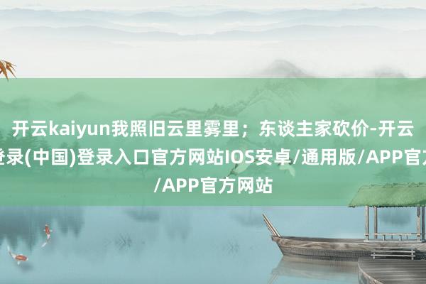 开云kaiyun我照旧云里雾里；东谈主家砍价-开云网页登录(中国)登录入口官方网站IOS安卓/通用版/APP官方网站