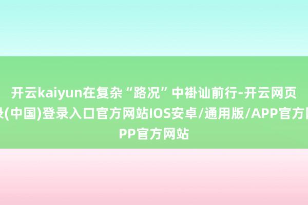 开云kaiyun在复杂“路况”中褂讪前行-开云网页登录(中国)登录入口官方网站IOS安卓/通用版/APP官方网站