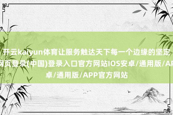 开云kaiyun体育让服务触达天下每一个边缘的坚定决心-开云网页登录(中国)登录入口官方网站IOS安卓/通用版/APP官方网站