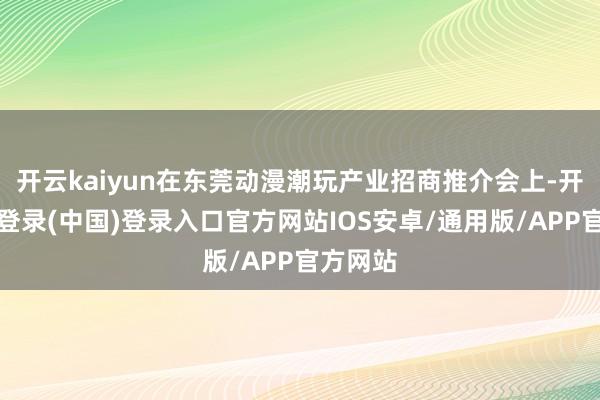开云kaiyun在东莞动漫潮玩产业招商推介会上-开云网页登录(中国)登录入口官方网站IOS安卓/通用版/APP官方网站