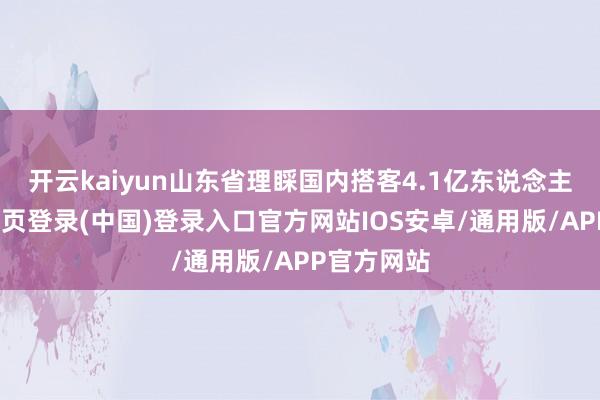 开云kaiyun山东省理睬国内搭客4.1亿东说念主次-开云网页登录(中国)登录入口官方网站IOS安卓/通用版/APP官方网站