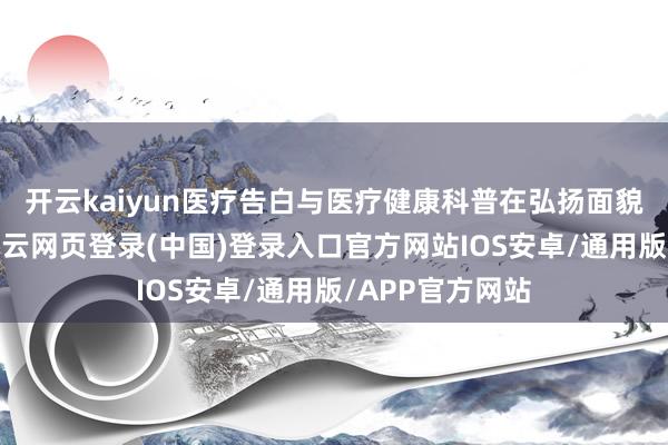开云kaiyun医疗告白与医疗健康科普在弘扬面貌上日益接近-开云网页登录(中国)登录入口官方网站IOS安卓/通用版/APP官方网站