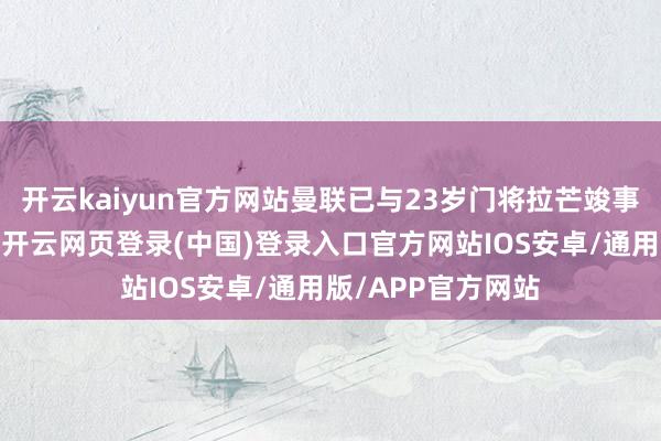开云kaiyun官方网站曼联已与23岁门将拉芒竣事个东说念主左券-开云网页登录(中国)登录入口官方网站IOS安卓/通用版/APP官方网站