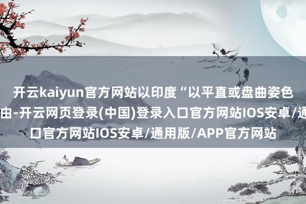 开云kaiyun官方网站以印度“以平直或盘曲姿色入口俄罗斯石油”为由-开云网页登录(中国)登录入口官方网站IOS安卓/通用版/APP官方网站