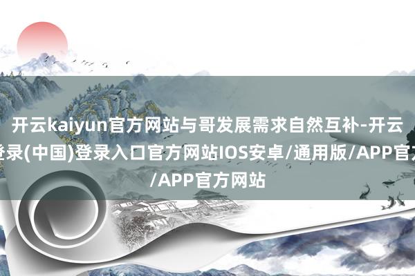 开云kaiyun官方网站与哥发展需求自然互补-开云网页登录(中国)登录入口官方网站IOS安卓/通用版/APP官方网站