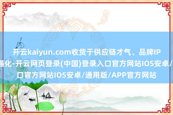 开云kaiyun.com收货于供应链才气、品牌IP缔造和门店运营不停强化-开云网页登录(中国)登录入口官方网站IOS安卓/通用版/APP官方网站