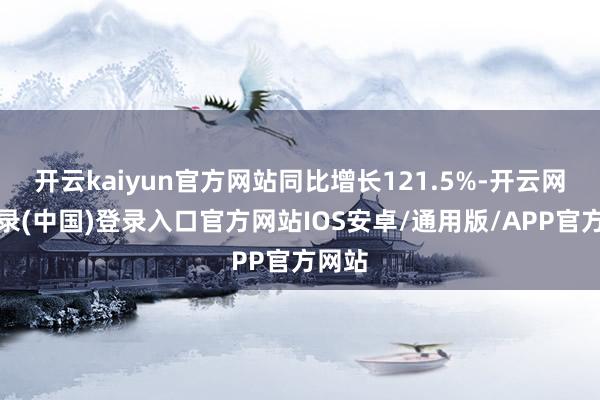 开云kaiyun官方网站同比增长121.5%-开云网页登录(中国)登录入口官方网站IOS安卓/通用版/APP官方网站