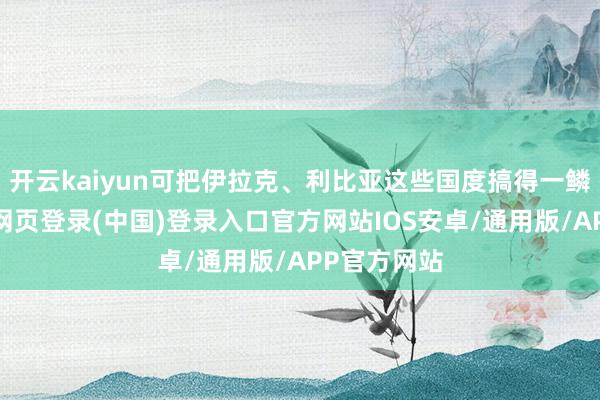 开云kaiyun可把伊拉克、利比亚这些国度搞得一鳞半瓜-开云网页登录(中国)登录入口官方网站IOS安卓/通用版/APP官方网站