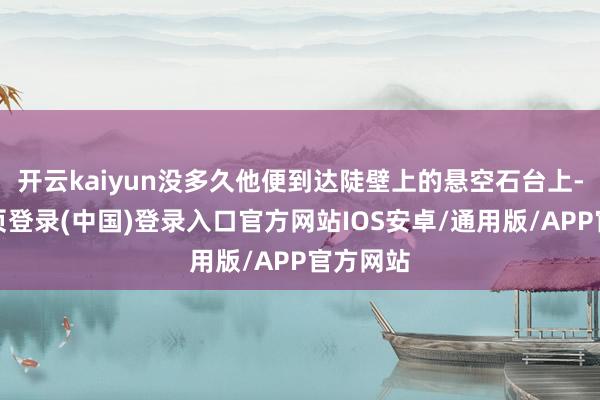 开云kaiyun没多久他便到达陡壁上的悬空石台上-开云网页登录(中国)登录入口官方网站IOS安卓/通用版/APP官方网站