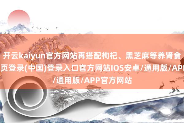 开云kaiyun官方网站再搭配枸杞、黑芝麻等养肾食材-开云网页登录(中国)登录入口官方网站IOS安卓/通用版/APP官方网站