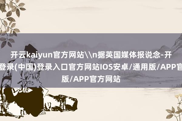 开云kaiyun官方网站\n据英国媒体报说念-开云网页登录(中国)登录入口官方网站IOS安卓/通用版/APP官方网站