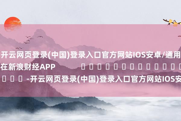开云网页登录(中国)登录入口官方网站IOS安卓/通用版/APP官方网站尽在新浪财经APP            													-开云网页登录(中国)登录入口官方网站IOS安卓/通用版/APP官方网站