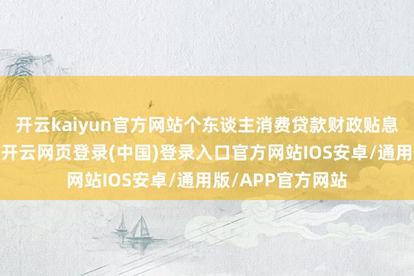 开云kaiyun官方网站个东谈主消费贷款财政贴息战略认信得过施-开云网页登录(中国)登录入口官方网站IOS安卓/通用版/APP官方网站