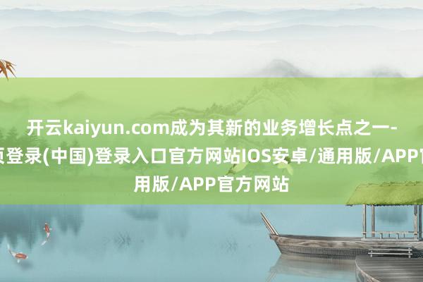开云kaiyun.com成为其新的业务增长点之一-开云网页登录(中国)登录入口官方网站IOS安卓/通用版/APP官方网站