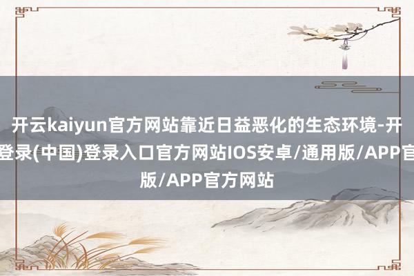 开云kaiyun官方网站靠近日益恶化的生态环境-开云网页登录(中国)登录入口官方网站IOS安卓/通用版/APP官方网站