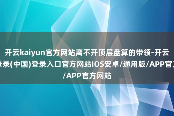 开云kaiyun官方网站离不开顶层盘算的带领-开云网页登录(中国)登录入口官方网站IOS安卓/通用版/APP官方网站