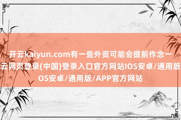 开云kaiyun.com有一些外资可能会提前作念一些盘算推算-开云网页登录(中国)登录入口官方网站IOS安卓/通用版/APP官方网站