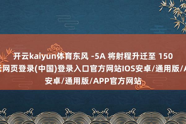 开云kaiyun体育东风 -5A 将射程升迁至 15000 公里-开云网页登录(中国)登录入口官方网站IOS安卓/通用版/APP官方网站