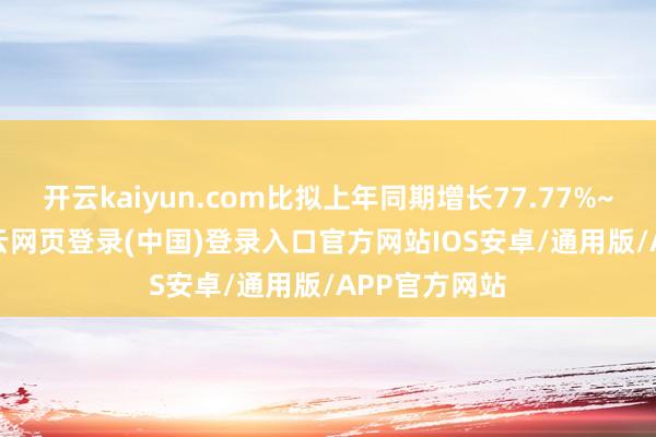 开云kaiyun.com比拟上年同期增长77.77%~96.48%-开云网页登录(中国)登录入口官方网站IOS安卓/通用版/APP官方网站
