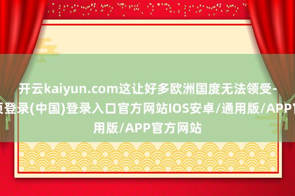 开云kaiyun.com这让好多欧洲国度无法领受-开云网页登录(中国)登录入口官方网站IOS安卓/通用版/APP官方网站