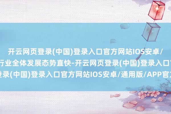 开云网页登录(中国)登录入口官方网站IOS安卓/通用版/APP官方网站行业全体发展态势直快-开云网页登录(中国)登录入口官方网站IOS安卓/通用版/APP官方网站