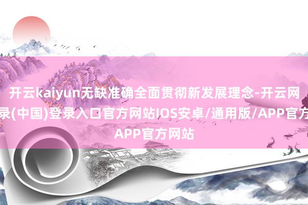 开云kaiyun无缺准确全面贯彻新发展理念-开云网页登录(中国)登录入口官方网站IOS安卓/通用版/APP官方网站