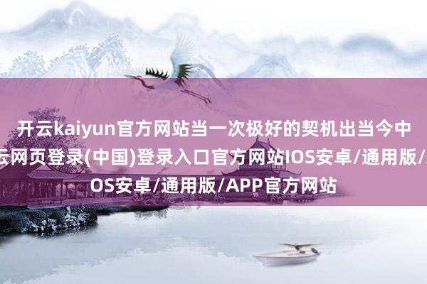 开云kaiyun官方网站当一次极好的契机出当今中国眼前时-开云网页登录(中国)登录入口官方网站IOS安卓/通用版/APP官方网站