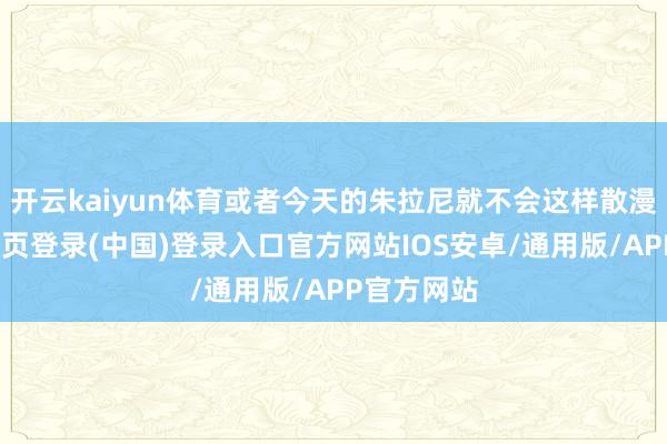 开云kaiyun体育或者今天的朱拉尼就不会这样散漫了-开云网页登录(中国)登录入口官方网站IOS安卓/通用版/APP官方网站